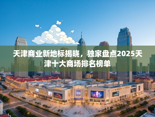 天津商业新地标揭晓,独家盘点2025天津十大商场排名榜单 天津商业新地标揭晓,独家盘点2025天津十大商场排名榜单