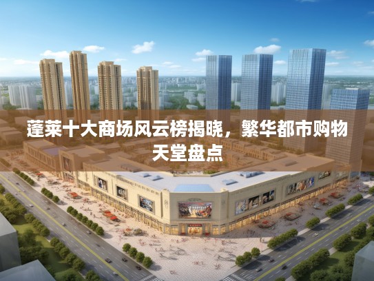 蓬莱十大商场风云榜揭晓,繁华都市购物天堂盘点 蓬莱十大商场风云榜揭晓,繁华都市购物天堂盘点