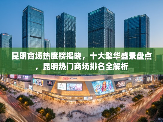 昆明商场热度榜揭晓，十大繁华盛景盘点，昆明热门商场排名全解析
