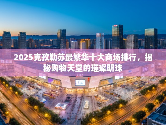 2025克孜勒苏最繁华十大商场排行，揭秘购物天堂的璀璨明珠