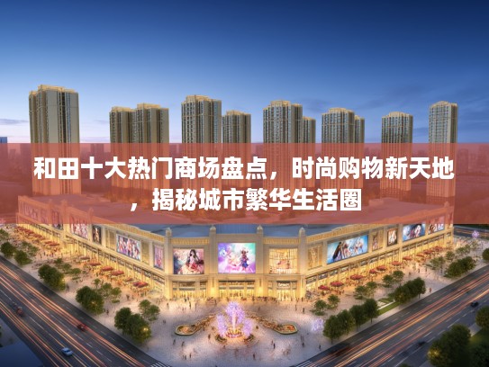 和田十大热门商场盘点,时尚购物新天地,揭秘城市繁华生活圈 和田十大热门商场盘点,时尚购物新天地,揭秘城市繁华生活圈