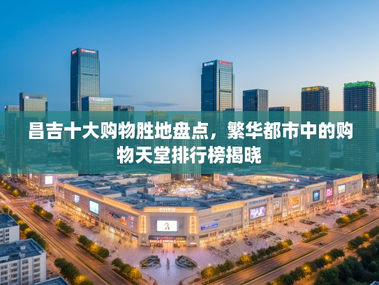 昌吉十大购物胜地盘点，繁华都市中的购物天堂排行榜揭晓