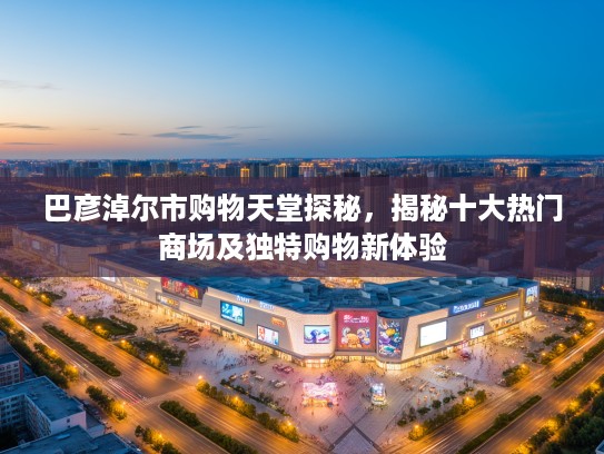 巴彦淖尔市购物天堂探秘，揭秘十大热门商场及独特购物新体验