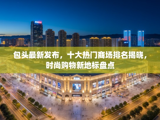 包头最新发布，十大热门商场排名揭晓，时尚购物新地标盘点