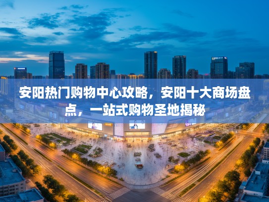 安阳热门购物中心攻略，安阳十大商场盘点，一站式购物圣地揭秘