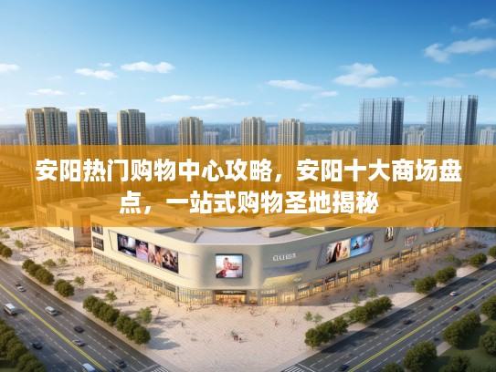 安阳热门购物中心攻略，安阳十大商场盘点，一站式购物圣地揭秘