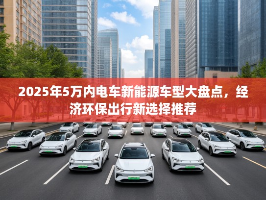 2025年5万内电车新能源车型大盘点，经济环保出行新选择推荐