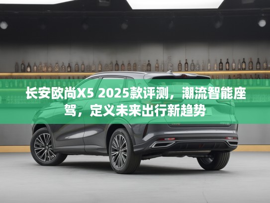 长安欧尚X5 2025款评测，潮流智能座驾，定义未来出行新趋势