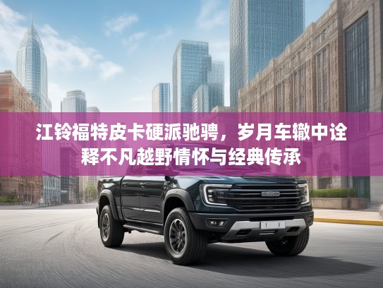 江铃福特皮卡硬派驰骋，岁月车辙中诠释不凡越野情怀与经典传承