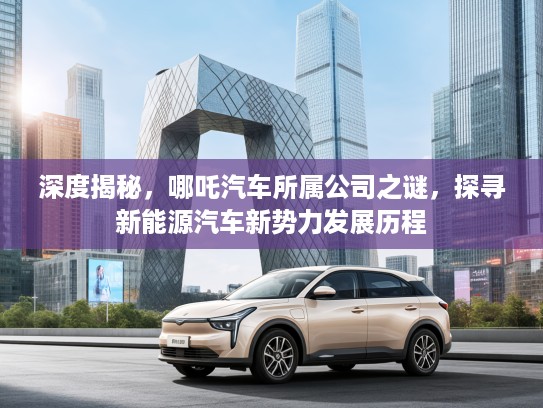 深度揭秘，哪吒汽车所属公司之谜，探寻新能源汽车新势力发展历程
