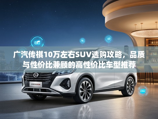 广汽传祺10万左右SUV选购攻略，品质与性价比兼顾的高性价比车型推荐