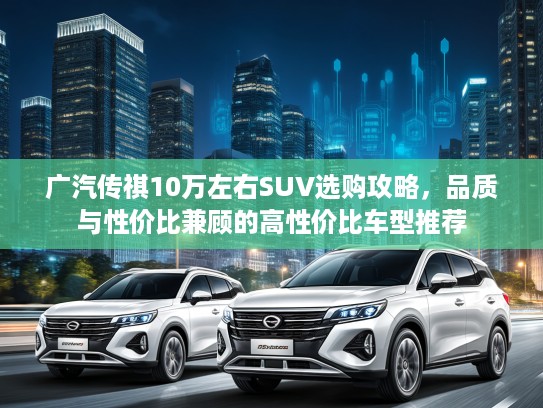 广汽传祺10万左右SUV选购攻略，品质与性价比兼顾的高性价比车型推荐