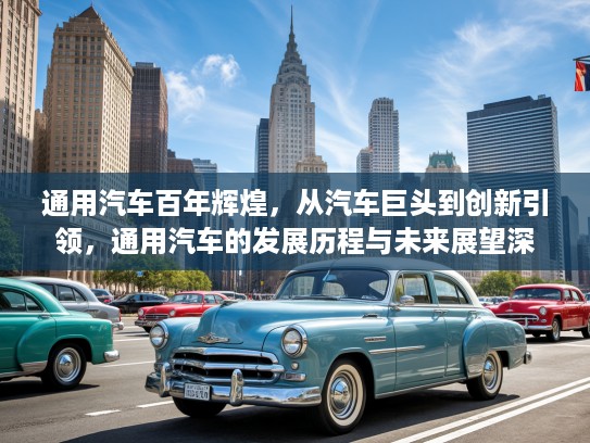 通用汽车百年辉煌，从汽车巨头到创新引领，通用汽车的发展历程与未来展望深度解析