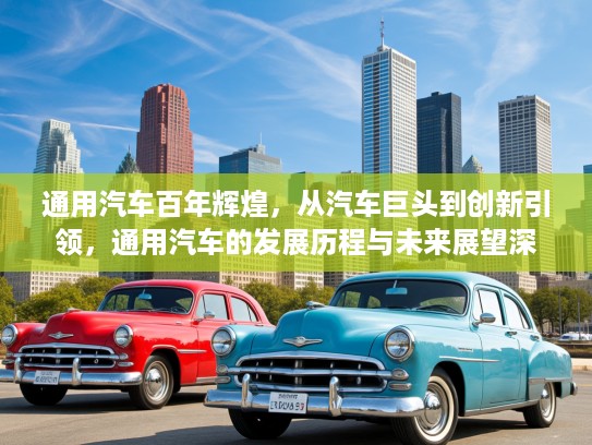 通用汽车百年辉煌，从汽车巨头到创新引领，通用汽车的发展历程与未来展望深度解析