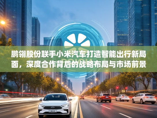 鹏翎股份联手小米汽车打造智能出行新局面，深度合作背后的战略布局与市场前景