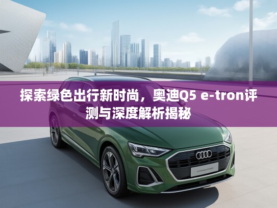 探索绿色出行新时尚，奥迪Q5 e-tron评测与深度解析揭秘