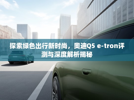 探索绿色出行新时尚，奥迪Q5 e-tron评测与深度解析揭秘