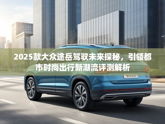 2025款大众途岳驾驭未来探秘，引领都市时尚出行新潮流评测解析