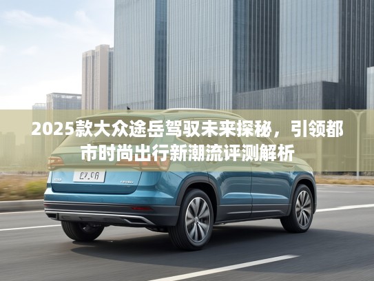 2025款大众途岳驾驭未来探秘，引领都市时尚出行新潮流评测解析