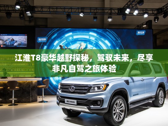 江淮T8豪华越野探秘，驾驭未来，尽享非凡自驾之旅体验