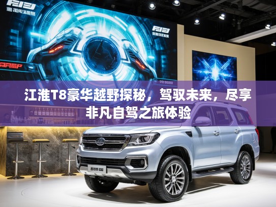 江淮T8豪华越野探秘，驾驭未来，尽享非凡自驾之旅体验