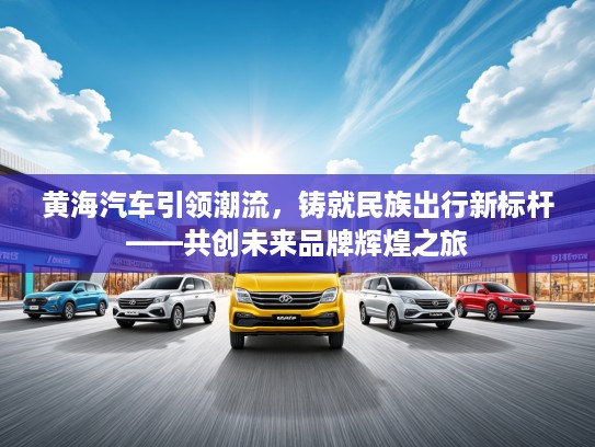 黄海汽车引领潮流，铸就民族出行新标杆——共创未来品牌辉煌之旅