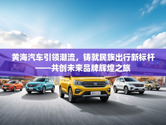 黄海汽车引领潮流，铸就民族出行新标杆——共创未来品牌辉煌之旅