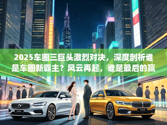 2025车圈三巨头激烈对决，深度剖析谁是车圈新霸主？风云再起，谁是最后的赢家？