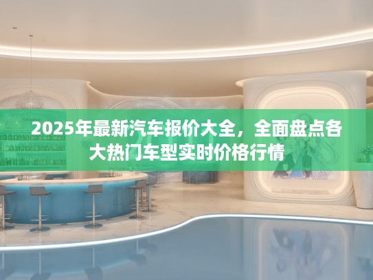 2025年最新汽车报价大全，全面盘点各大热门车型实时价格行情