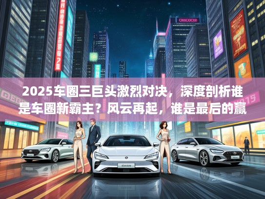 2025车圈三巨头激烈对决，深度剖析谁是车圈新霸主？风云再起，谁是最后的赢家？