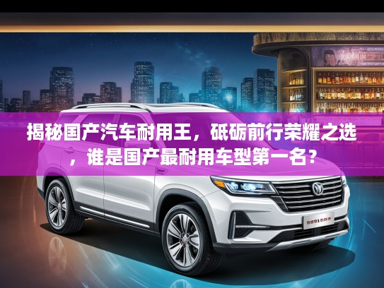揭秘国产汽车耐用王，砥砺前行荣耀之选，谁是国产最耐用车型第一名？
