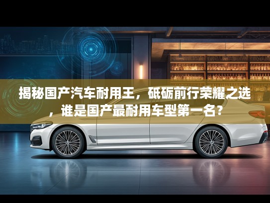 揭秘国产汽车耐用王，砥砺前行荣耀之选，谁是国产最耐用车型第一名？
