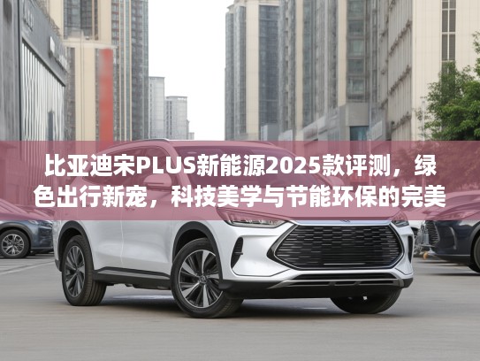 比亚迪宋PLUS新能源2025款评测，绿色出行新宠，科技美学与节能环保的完美邂逅