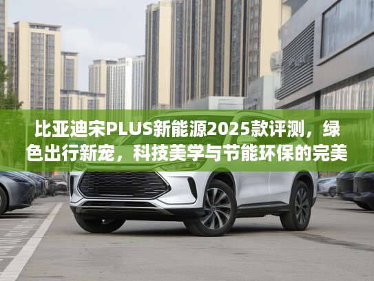 比亚迪宋PLUS新能源2025款评测，绿色出行新宠，科技美学与节能环保的完美邂逅