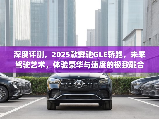 深度评测，2025款奔驰GLE轿跑，未来驾驶艺术，体验豪华与速度的极致融合