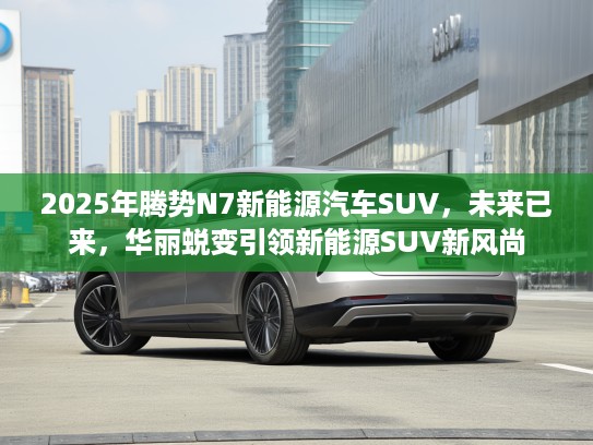 2025年腾势N7新能源汽车SUV，未来已来，华丽蜕变引领新能源SUV新风尚
