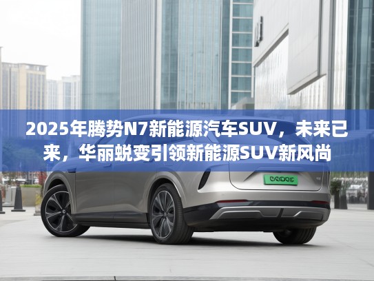2025年腾势N7新能源汽车SUV，未来已来，华丽蜕变引领新能源SUV新风尚