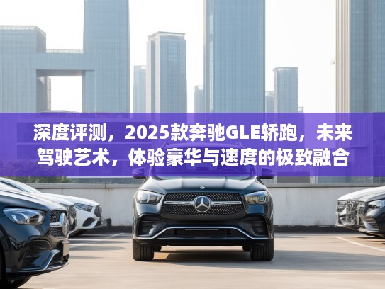 深度评测，2025款奔驰GLE轿跑，未来驾驶艺术，体验豪华与速度的极致融合