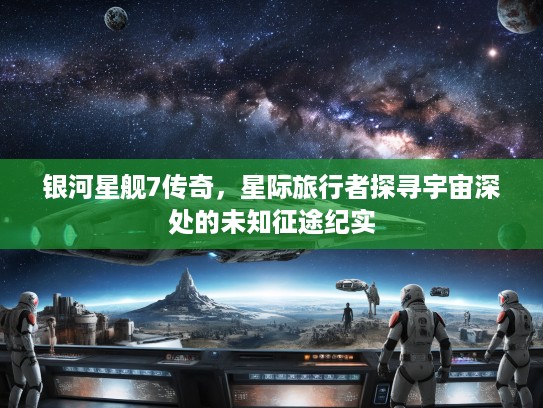 银河星舰7传奇，星际旅行者探寻宇宙深处的未知征途纪实