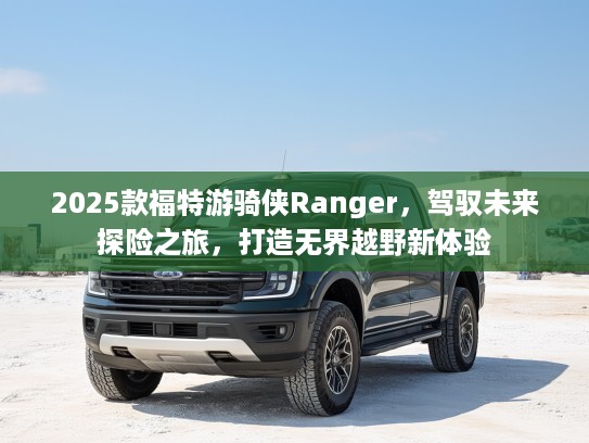 2025款福特游骑侠Ranger，驾驭未来探险之旅，打造无界越野新体验