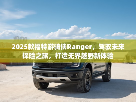 2025款福特游骑侠Ranger，驾驭未来探险之旅，打造无界越野新体验