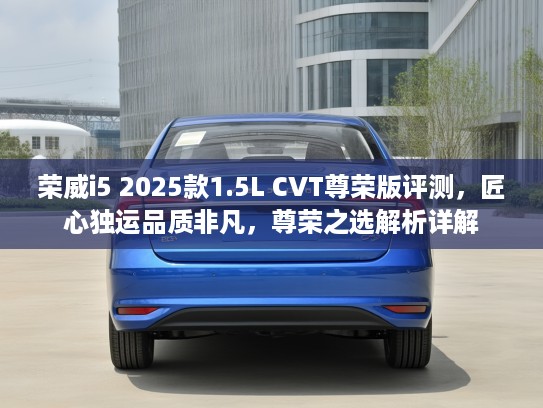 荣威i5 2025款1.5L CVT尊荣版评测，匠心独运品质非凡，尊荣之选解析详解