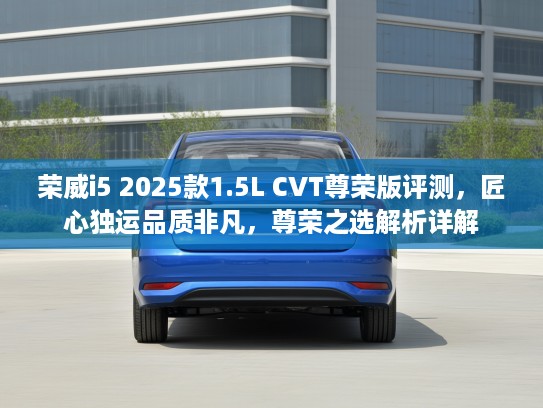 荣威i5 2025款1.5L CVT尊荣版评测，匠心独运品质非凡，尊荣之选解析详解
