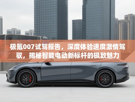 极氪007试驾报告，深度体验速度激情驾驭，揭秘智能电动新标杆的极致魅力