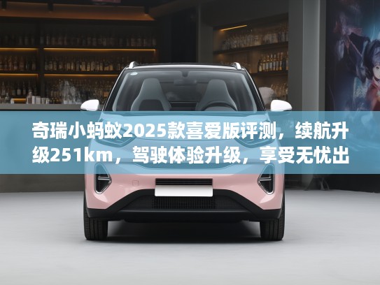 奇瑞小蚂蚁2025款喜爱版评测，续航升级251km，驾驶体验升级，享受无忧出行新境界