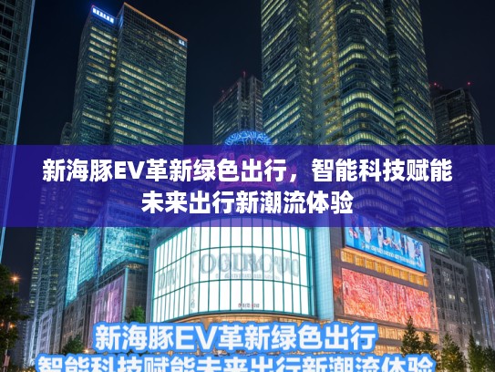 新海豚EV革新绿色出行，智能科技赋能未来出行新潮流体验