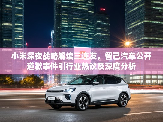 小米深夜战略解读三连发，智己汽车公开道歉事件引行业热议及深度分析