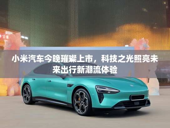 小米汽车今晚璀璨上市，科技之光照亮未来出行新潮流体验