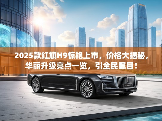 2025款红旗H9惊艳上市，价格大揭秘，华丽升级亮点一览，引全民瞩目！
