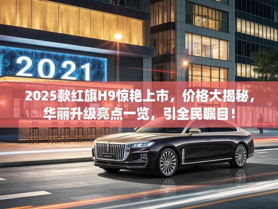 2025款红旗H9惊艳上市，价格大揭秘，华丽升级亮点一览，引全民瞩目！